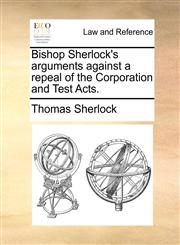 Bishop Sherlock's arguments against a repeal of the Corporation and Test Acts.,117045982X,9781170459829