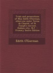 Trials and Persecutions of Miss Edith O'Gorman, Otherwise Sister Teresa de Chantal, of St. Joseph's Convent, Hudson City, N.J - Primary Source Edition,1287815065,9781287815068