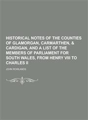 Historical Notes of the Counties of Glamorgan, Carmarthen, & Cardigan, and a List of the Members of Parliament for South Wales, from Henry VIII to Cha,1230228942,9781230228945