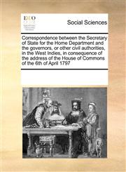 Correspondence between the Secretary of State for the Home Department and the governors, or other civil authorities, in the West Indies, in consequence of the address of the House of Commons of the 6th of April 1797,1171236662,9781171236665