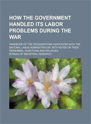 How the government handled its labor problems during the war; handbook of the organizations associated with the national labor administration with notes on their personnel, functions and poloicies,1154470644,9781154470642