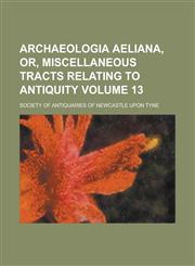 Archaeologia aeliana, or, Miscellaneous tracts relating to antiquity Volume 13,1236984048,9781236984043