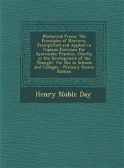 Rhetorical Praxis The Principles of Rhetoric, Exemplified and Applied in Copious Exercises for Systematic Practice, Chiefly in the Devel,1289491372,9781289491376