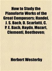 How to Study the Pianoforte Works of the Great Composers; Handel, J. S. Bach, D. Scarlatti, C. P. E. Bach, Haydn, Mozart, Clementi, Beethoven;,1152206443,9781152206441