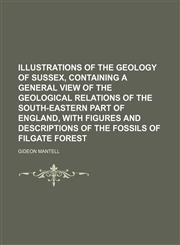 Illustrations of the geology of Sussex, containing a general view of the geological relations of the South-Eastern part of England, with figures and descriptions of the fossils of Filgate forest,1130202771,9781130202779