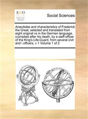 Anecdotes and characteristics of Frederick the Great,  selected and translated from eight original vs in the German language, (compiled after his death, by a staff-officer of the King's Life-Guard, from several civil and \ officers,  v 1 Volume 1 of 2,1171193890,9781171193890