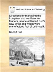 Directions for managing the iron-plow, and ventilator (or fanners,) made at Robert Bull's new smith and wright-work manufactory, foot of Leith-walk.,1170392393,9781170392393