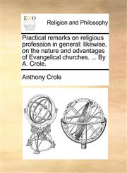Practical remarks on religious profession in general likewise, on the nature and advantages of Evangelical churches. ... By A. Crole.,1171133073,9781171133070