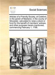Articles of a Friendly Society, at Coleford, in the parish of Newland, in the county of Glocester, calculated to raise a stock or fund for the benefit of members' widows, and other purposes herein-mentioned, commencing February 1, 1788.,1170956580,9781170956588
