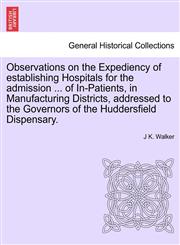 Observations on the Expediency of establishing Hospitals for the admission ... of In-Patients, in Manufacturing Districts, addressed to the Governors of the Huddersfield Dispensary.,1241345511,9781241345518