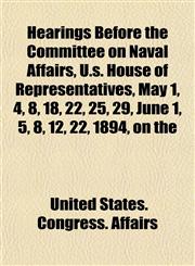 Hearings Before the Committee on Naval Affairs, U.s. House of Representatives, May 1, 4, 8, 18, 22, 25, 29, June 1, 5, 8, 12, 22, 1894, on the,1152284126,9781152284128