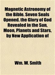 Magnetic Astronomy of the Bible. Seven Seals Opened. the Glory of God Revealed in the Sun, Moon, Planets and Stars, by New Application of,1154775844,9781154775846