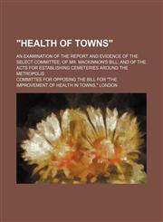 "Health of towns"; an examination of the report and evidence of the Select Committee of Mr. Mackinnon's bill and of the acts for establishing cemeteries around the metropolis,1151473898,9781151473899
