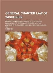 General Charter Law of Wisconsin; Organization and Government of Cities Under General Law, Chapter 40a of the Statutes as Amended by the Laws of 1899,,1236528344,9781236528346