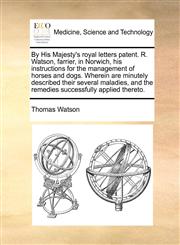 By His Majesty's royal letters patent. R. Watson, farrier, in Norwich, his instructions for the management of horses and dogs. Wherein are minutely described their several maladies, and the remedies successfully applied thereto.,1171362757,9781171362753