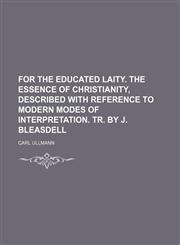 For the Educated Laity. the Essence of Christianity, Described With Reference to Modern Modes of Interpretation. Tr. by J. Bleasdell,1150259477,9781150259470