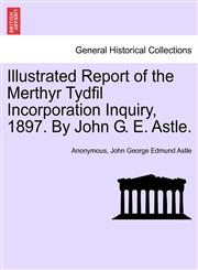 Illustrated Report of the Merthyr Tydfil Incorporation Inquiry, 1897. By John G. E. Astle.,1241606293,9781241606299