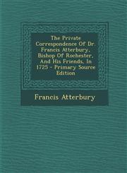 Private Correspondence of Dr. Francis Atterbury, Bishop of Rochester, and His Friends, in 1725,1289686602,9781289686604