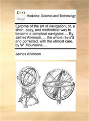 Epitome of the art of navigation; or, a short, easy, and methodical way to become a compleat navigator ... By James Atkinson, ... the whole revis'd and corrected, with the utmost care, by W. Mountaine, ...,1170757545,9781170757543
