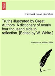 Truths illustrated by Great Authors. A dictionary of nearly four thousand aids to reflection. [Edited by W. White.],1241144419,9781241144418