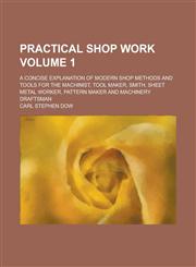 Practical shop work; a concise explanation of modern shop methods and tools for the machinist, tool maker, smith, sheet metal worker, pattern maker and machinery draftsman Volume 1,1234526700,9781234526702
