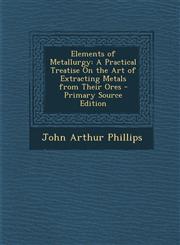 Elements of Metallurgy A Practical Treatise on the Art of Extracting Metals from Their Ores,1287683983,9781287683988