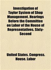 Investigation of Taylor System of Shop Management. Hearings Before the Committee on Labor of the House of Representatives. Sixty-Second,1154904628,9781154904628