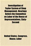 Investigation of Taylor System of Shop Management. Hearings Before the Committee on Labor of the House of Representatives. Sixty-Second,1154904628,9781154904628