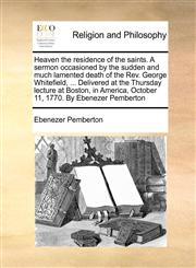 Heaven the residence of the saints. A sermon occasioned by the sudden and much lamented death of the Rev. George Whitefield, ... Delivered at the Thursday lecture at Boston, in America, October 11, 1770. By Ebenezer Pemberton,1171001975,9781171001973