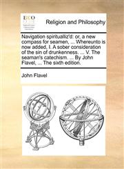 Navigation spiritualliz'd or, a new compass for seamen, ... Whereunto is now added, I. A sober consideration of the sin of drunkenness. ... V. The seaman's catechism. ... By John Flavel, ... The sixth edition.,1140750321,9781140750321