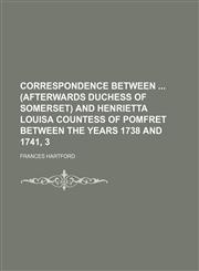 Correspondence Between (Afterwards Duchess of Somerset) and Henrietta Louisa Countess of Pomfret Between the Years 1738 and 1741, 3,1235791777,9781235791772