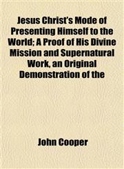 Jesus Christ's Mode of Presenting Himself to the World; A Proof of His Divine Mission and Supernatural Work, an Original Demonstration of the,1152978101,9781152978102