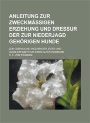 Anleitung Zur Zweckmassigen Erziehung Und Dressur Der Zur Niederjagd Gehorigen Hunde; Zum Gebrauche Angehender Jager Und Jagdliebhaber Von Einem Alten,1154641694,9781154641691