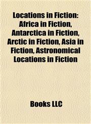 Locations in Fiction Africa in Fiction, Antarctica in Fiction, Arctic in Fiction, Asia in Fiction, Astronomical Locations in Fiction,1157871631,9781157871637