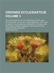 Origines ecclesiasticæ; or, The antiquities of the Christian church, and other works, of the Rev. Joseph Bingham  with a set of maps of ecclesiastical geography, to which are now added, several sermons, and other matter, never Volume 3,115046819X,9781150468193