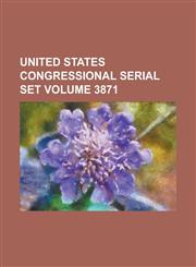 United States Congressional Serial Set Volume 3871,1234068788,9781234068783