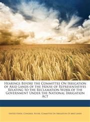 Hearings Before the Committee On Irrigation of Arid Lands of the House of Representatives Relating to the Reclamation Work of the Government Under the National Irrigation Act,1141073552,9781141073559