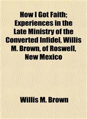How I Got Faith; Experiences in the Late Ministry of the Converted Infidel, Willis M. Brown, of Roswell, New Mexico,1152322176,9781152322172