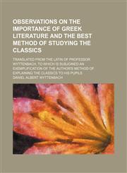 Observations on the importance of Greek literature and the best method of studying the classics; translated from the Latin of Professor Wyttenbach, to which is subjoined an exemplification of the author's method of explaining the classics,115453863X,9781154538632