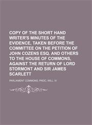 Copy of the short hand writer's minutes of the evidence, taken before the committee on the petition of John Cozens esq. and others to the House of commons, against the return of lord Stormont and sir James Scarlett,1150657316,9781150657313