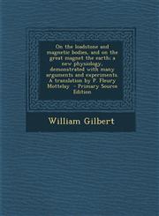On the Loadstone and Magnetic Bodies, and on the Great Magnet the Earth; A New Physiology, Demonstrated with Many Arguments and Experiments. a Transla,1287875106,9781287875109