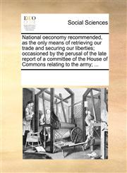 National oeconomy recommended, as the only means of retrieving our trade and securing our liberties; occasioned by the perusal of the late report of a committee of the House of Commons relating to the army; ...,1170285740,9781170285749