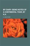 My diary;  being notes of a Continental tour, by K.H.,1231005378,9781231005378