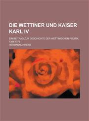 Die Wettiner Und Kaiser Karl IV; Ein Beitrag Zur Geschichte Der Wettinischen Politik, 1364-1379,1154822796,9781154822793