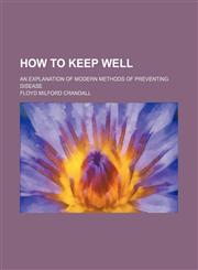 How to keep well; an explanation of modern methods of preventing disease,1236546229,9781236546227