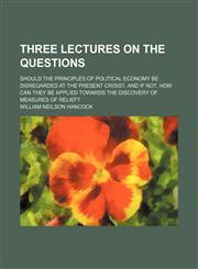 Three Lectures on the Questions; Should the Principles of Political Economy Be Disregarded at the Present Crisis?, and if Not, How Can They Be Applied Towards the Discovery of Measures of Relief?,1154542238,9781154542233