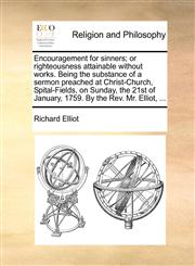 Encouragement for sinners; or righteousness attainable without works. Being the substance of a sermon preached at Christ-Church, Spital-Fields, on Sunday, the 21st of January, 1759. By the Rev. Mr. Elliot, ...,1170139248,9781170139240