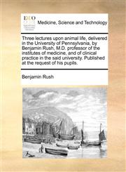 Three lectures upon animal life, delivered in the University of Pennsylvania, by Benjamin Rush, M.D. professor of the institutes of medicine, and of clinical practice in the said university. Published at the request of his pupils.,117083051X,9781170830512