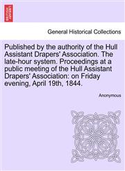Published by the authority of the Hull Assistant Drapers' Association. The late-hour system. Proceedings at a public meeting of the Hull Assistant Drapers' Association on Friday evening, April 19th, 1844.,124101311X,9781241013110