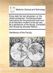 Every lady her own physician; or, the closet companion. Containing ample instructions for the prevention and cure of all disorders incident to the fair sex; ... By a gentleman of the faculty. Corrected and revised by Silvester Mahon, ...,1170692052,9781170692059